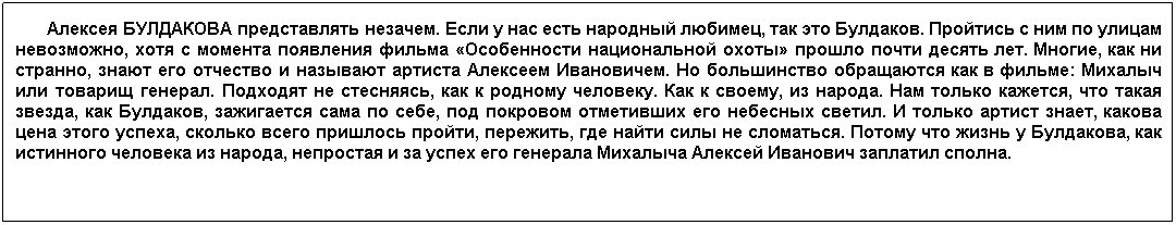 Подпись:        Алексея БУЛДАКОВА представлять незачем. Если у нас есть народный любимец, так это Булдаков. Пройтись с ним по улицам невозможно, хотя с момента появления фильма «Особенности национальной охоты» прошло почти десять лет. Многие, как ни странно, знают его отчество и называют артиста Алексеем Ивановичем. Но большинство обращаются как в фильме: Михалыч или товарищ генерал. Подходят не стесняясь, как к родному человеку. Как к своему, из народа. Нам только кажется, что такая звезда, как Булдаков, зажигается сама по себе, под покровом отметивших его небесных светил. И только артист знает, какова цена этого успеха, сколько всего пришлось пройти, пережить, где найти силы не сломаться. Потому что жизнь у Булдакова, как истинного человека из народа, непростая и за успех его генерала Михалыча Алексей Иванович заплатил сполна.
     
 
